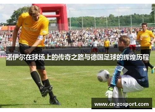 诺伊尔在球场上的传奇之路与德国足球的辉煌历程